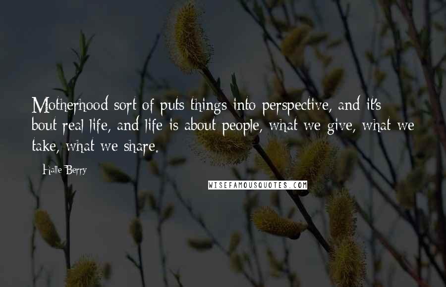 Halle Berry Quotes: Motherhood sort of puts things into perspective, and it's bout real life, and life is about people, what we give, what we take, what we share.