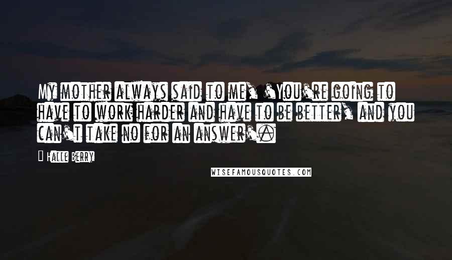 Halle Berry Quotes: My mother always said to me, 'You're going to have to work harder and have to be better, and you can't take no for an answer'.