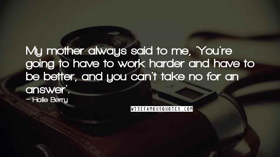 Halle Berry Quotes: My mother always said to me, 'You're going to have to work harder and have to be better, and you can't take no for an answer'.