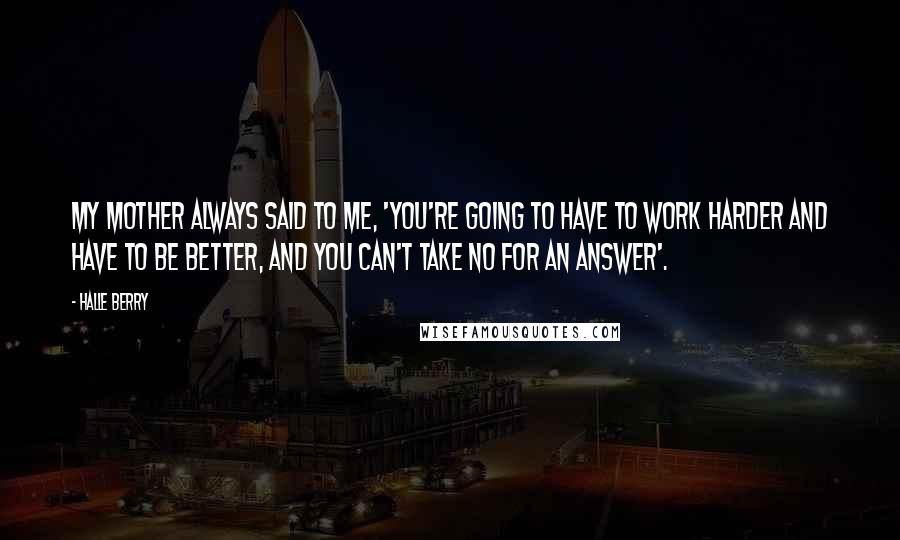 Halle Berry Quotes: My mother always said to me, 'You're going to have to work harder and have to be better, and you can't take no for an answer'.