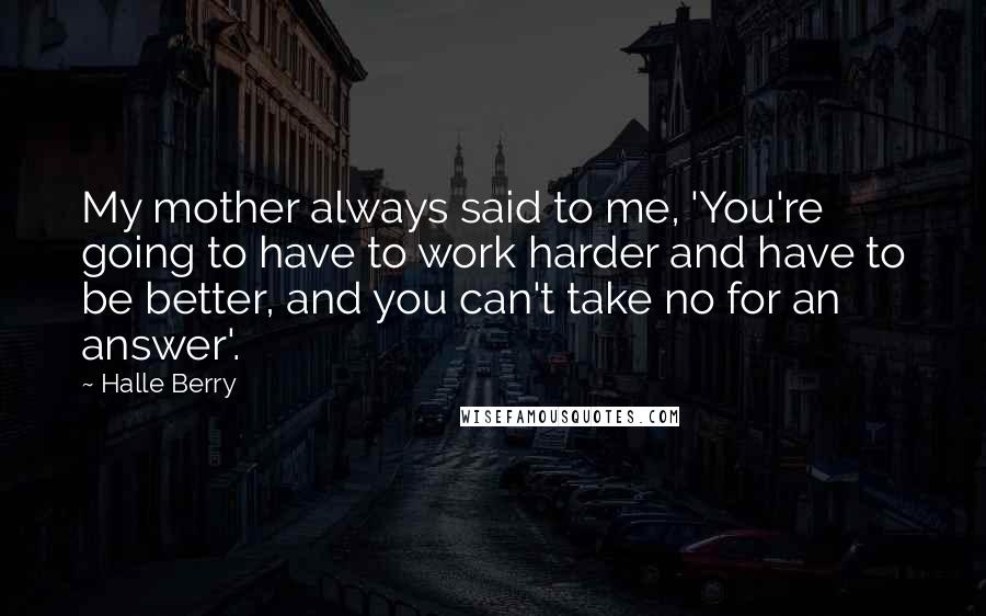 Halle Berry Quotes: My mother always said to me, 'You're going to have to work harder and have to be better, and you can't take no for an answer'.