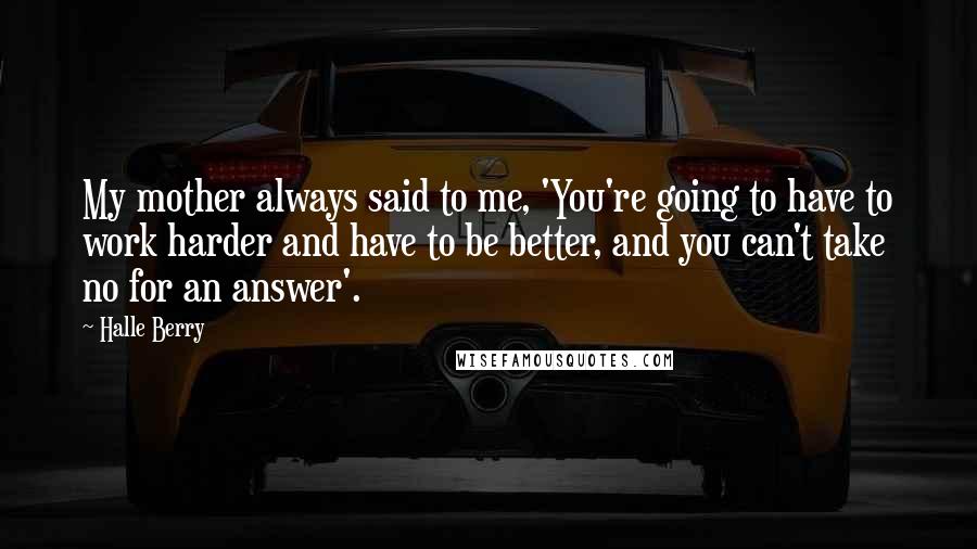 Halle Berry Quotes: My mother always said to me, 'You're going to have to work harder and have to be better, and you can't take no for an answer'.