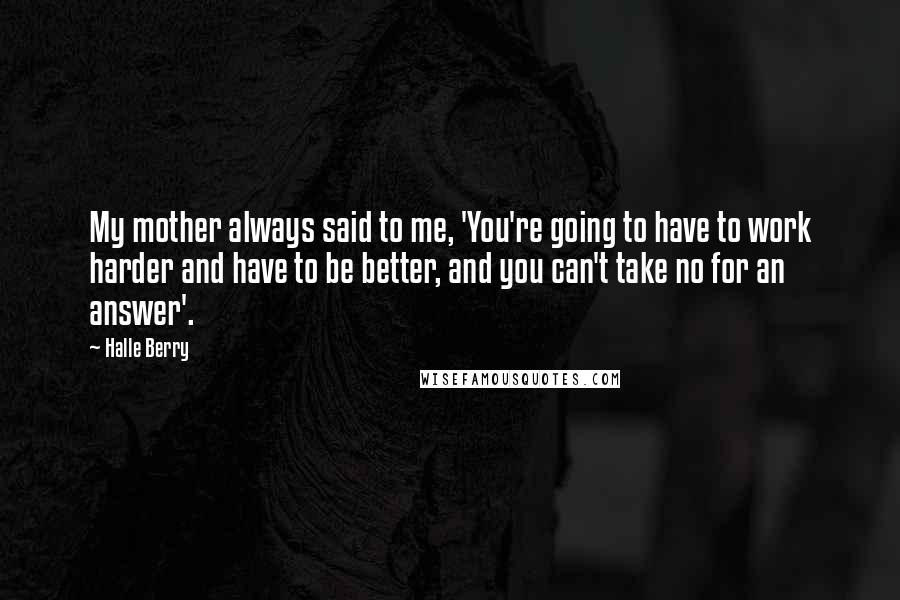 Halle Berry Quotes: My mother always said to me, 'You're going to have to work harder and have to be better, and you can't take no for an answer'.