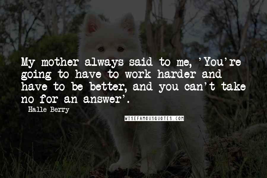Halle Berry Quotes: My mother always said to me, 'You're going to have to work harder and have to be better, and you can't take no for an answer'.