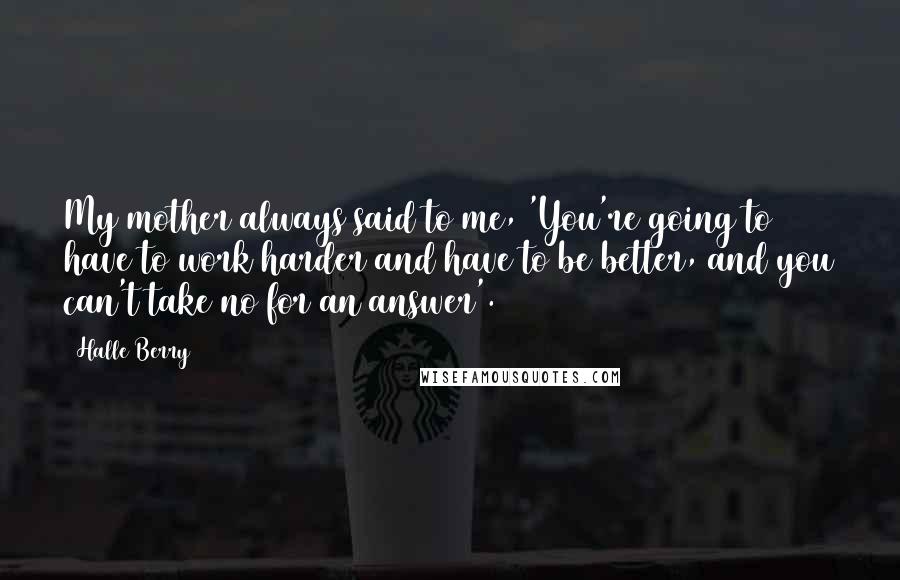 Halle Berry Quotes: My mother always said to me, 'You're going to have to work harder and have to be better, and you can't take no for an answer'.