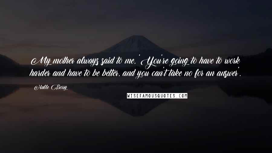 Halle Berry Quotes: My mother always said to me, 'You're going to have to work harder and have to be better, and you can't take no for an answer'.