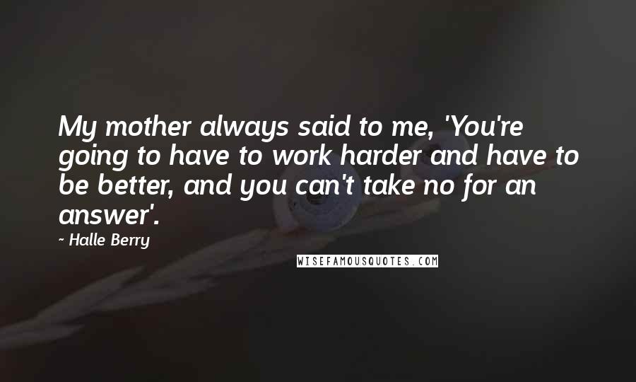 Halle Berry Quotes: My mother always said to me, 'You're going to have to work harder and have to be better, and you can't take no for an answer'.