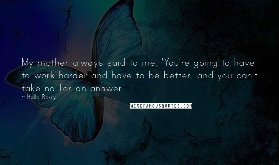 Halle Berry Quotes: My mother always said to me, 'You're going to have to work harder and have to be better, and you can't take no for an answer'.