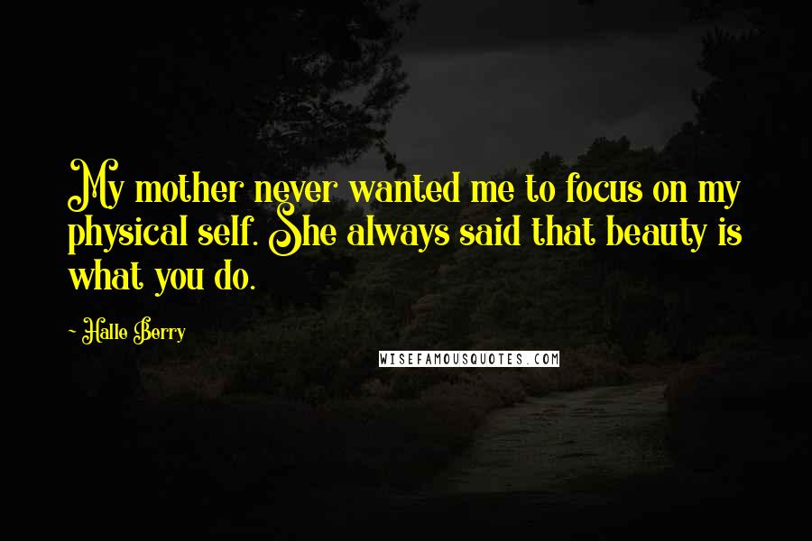 Halle Berry Quotes: My mother never wanted me to focus on my physical self. She always said that beauty is what you do.