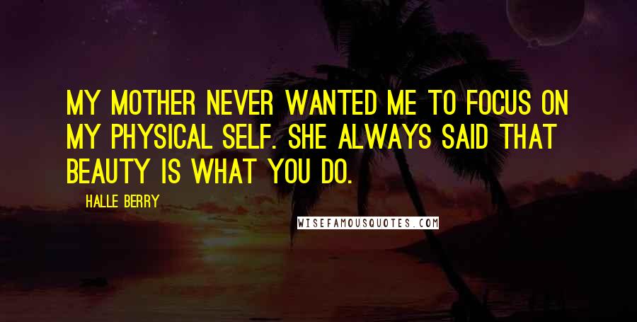Halle Berry Quotes: My mother never wanted me to focus on my physical self. She always said that beauty is what you do.