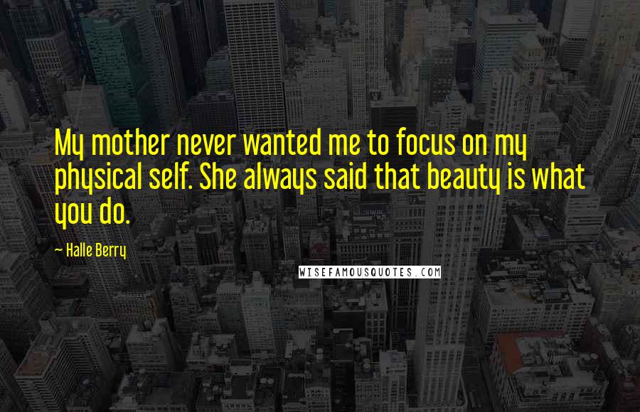 Halle Berry Quotes: My mother never wanted me to focus on my physical self. She always said that beauty is what you do.