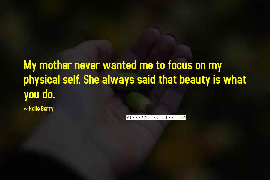 Halle Berry Quotes: My mother never wanted me to focus on my physical self. She always said that beauty is what you do.