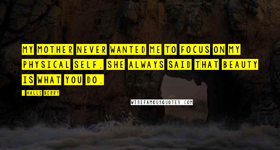 Halle Berry Quotes: My mother never wanted me to focus on my physical self. She always said that beauty is what you do.