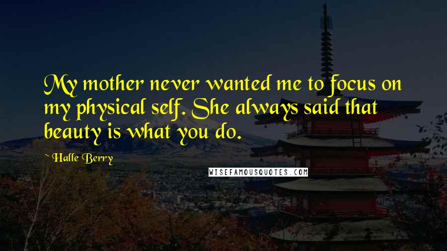 Halle Berry Quotes: My mother never wanted me to focus on my physical self. She always said that beauty is what you do.