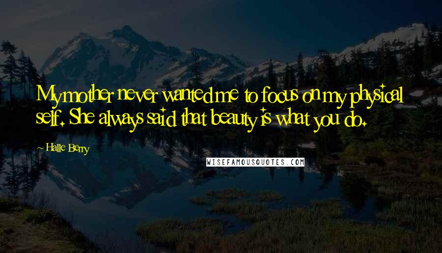 Halle Berry Quotes: My mother never wanted me to focus on my physical self. She always said that beauty is what you do.