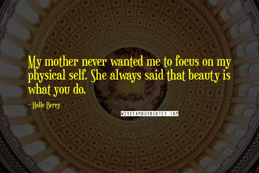 Halle Berry Quotes: My mother never wanted me to focus on my physical self. She always said that beauty is what you do.