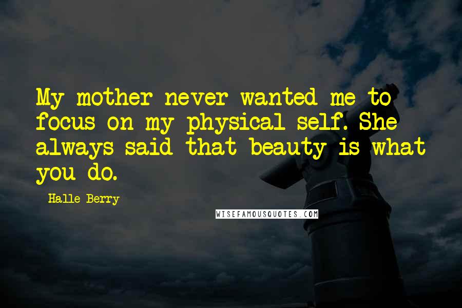 Halle Berry Quotes: My mother never wanted me to focus on my physical self. She always said that beauty is what you do.