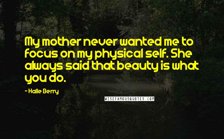 Halle Berry Quotes: My mother never wanted me to focus on my physical self. She always said that beauty is what you do.