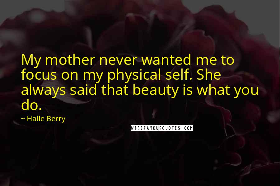 Halle Berry Quotes: My mother never wanted me to focus on my physical self. She always said that beauty is what you do.