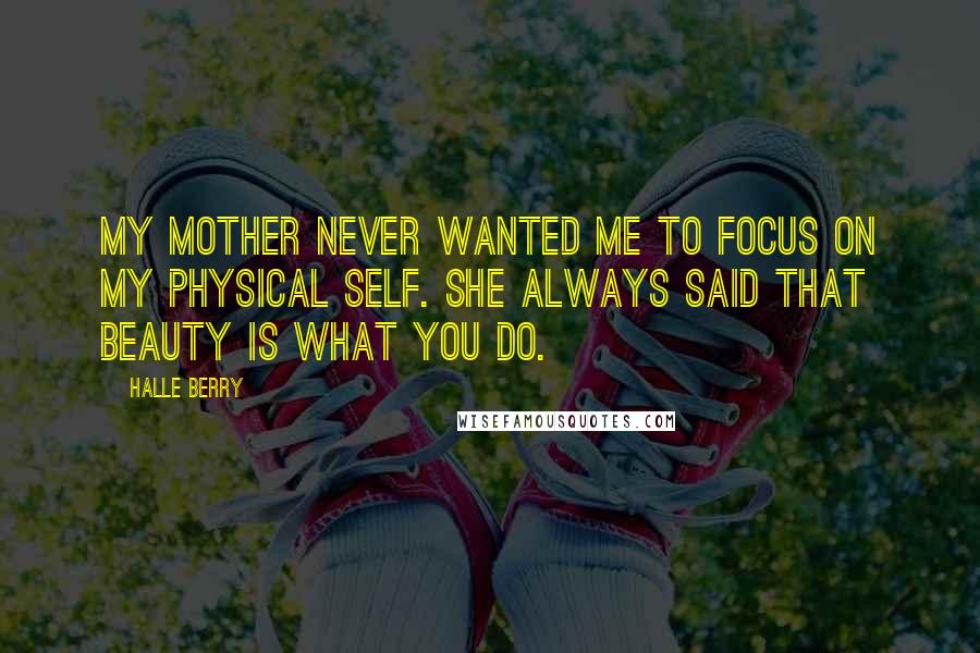 Halle Berry Quotes: My mother never wanted me to focus on my physical self. She always said that beauty is what you do.