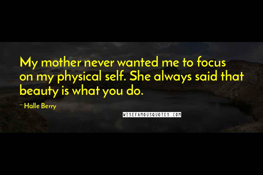 Halle Berry Quotes: My mother never wanted me to focus on my physical self. She always said that beauty is what you do.