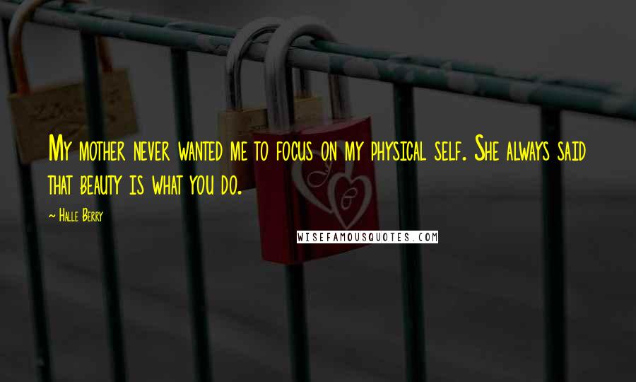 Halle Berry Quotes: My mother never wanted me to focus on my physical self. She always said that beauty is what you do.