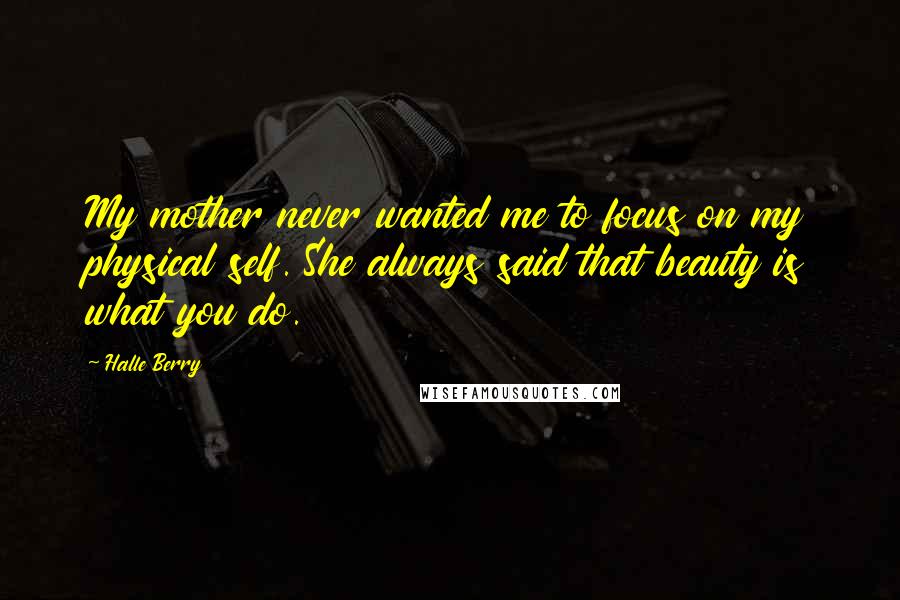 Halle Berry Quotes: My mother never wanted me to focus on my physical self. She always said that beauty is what you do.