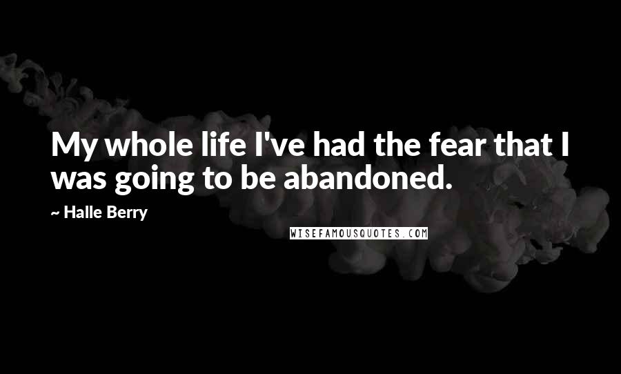 Halle Berry Quotes: My whole life I've had the fear that I was going to be abandoned.