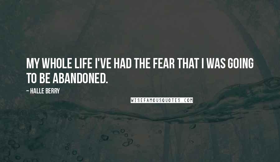 Halle Berry Quotes: My whole life I've had the fear that I was going to be abandoned.