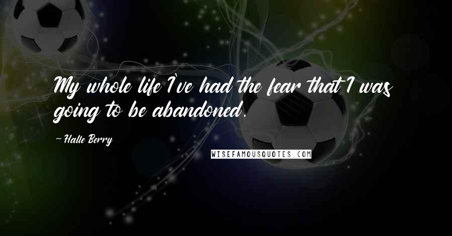 Halle Berry Quotes: My whole life I've had the fear that I was going to be abandoned.