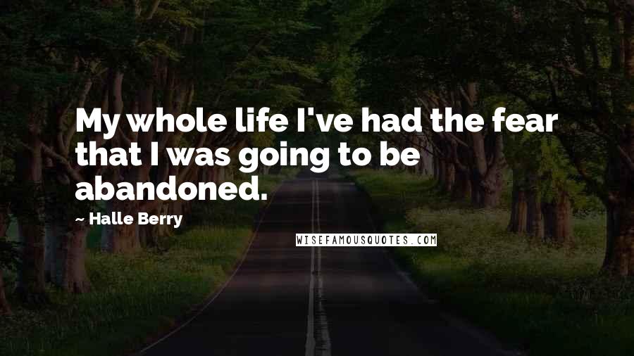 Halle Berry Quotes: My whole life I've had the fear that I was going to be abandoned.
