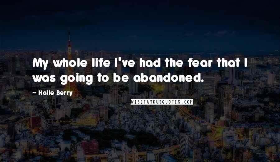 Halle Berry Quotes: My whole life I've had the fear that I was going to be abandoned.