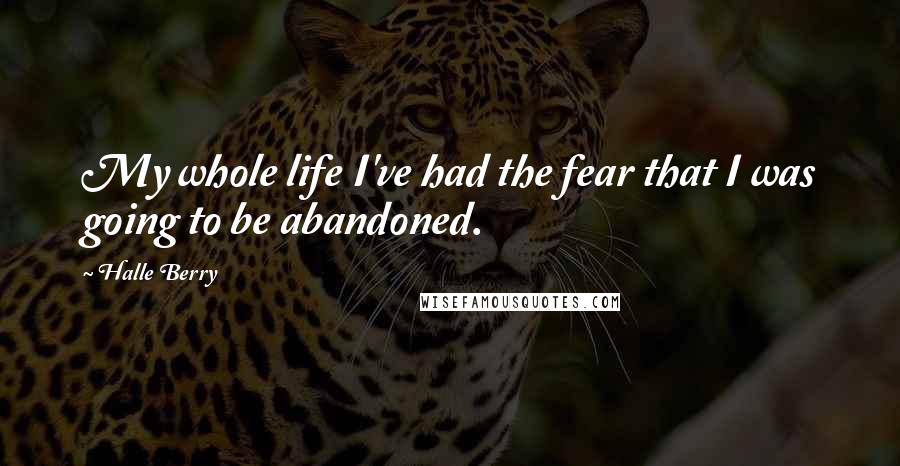 Halle Berry Quotes: My whole life I've had the fear that I was going to be abandoned.