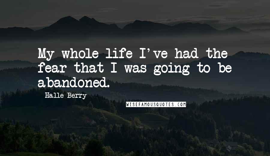 Halle Berry Quotes: My whole life I've had the fear that I was going to be abandoned.