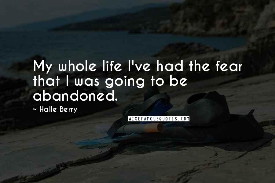 Halle Berry Quotes: My whole life I've had the fear that I was going to be abandoned.