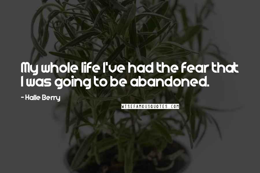 Halle Berry Quotes: My whole life I've had the fear that I was going to be abandoned.