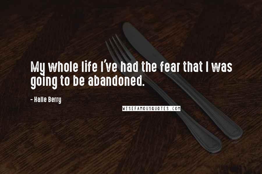 Halle Berry Quotes: My whole life I've had the fear that I was going to be abandoned.