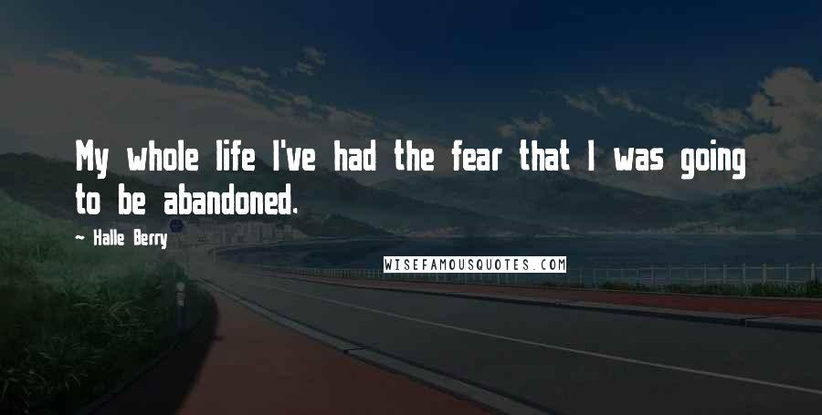 Halle Berry Quotes: My whole life I've had the fear that I was going to be abandoned.