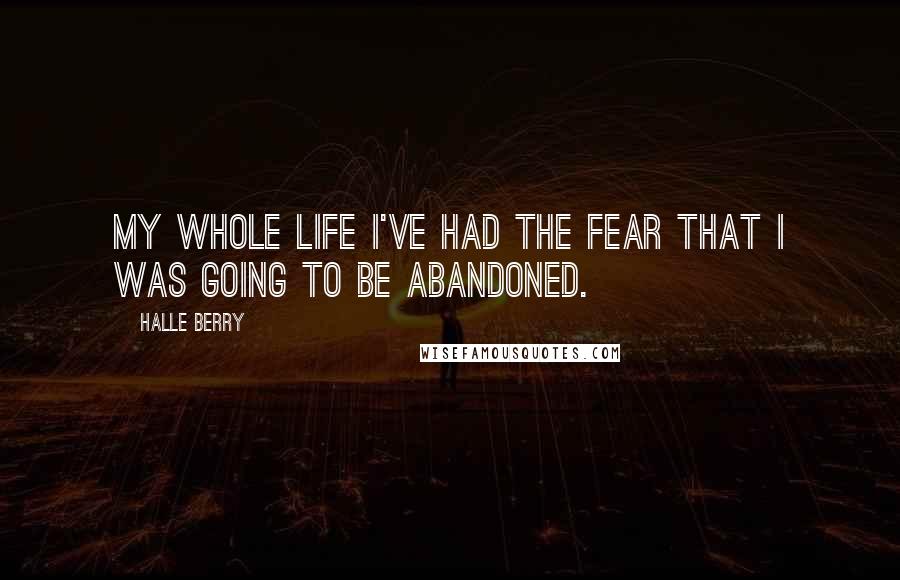 Halle Berry Quotes: My whole life I've had the fear that I was going to be abandoned.