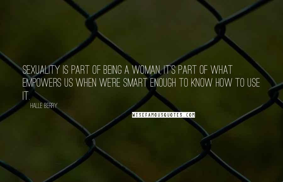 Halle Berry Quotes: Sexuality is part of being a woman, it's part of what empowers us when we're smart enough to know how to use it.