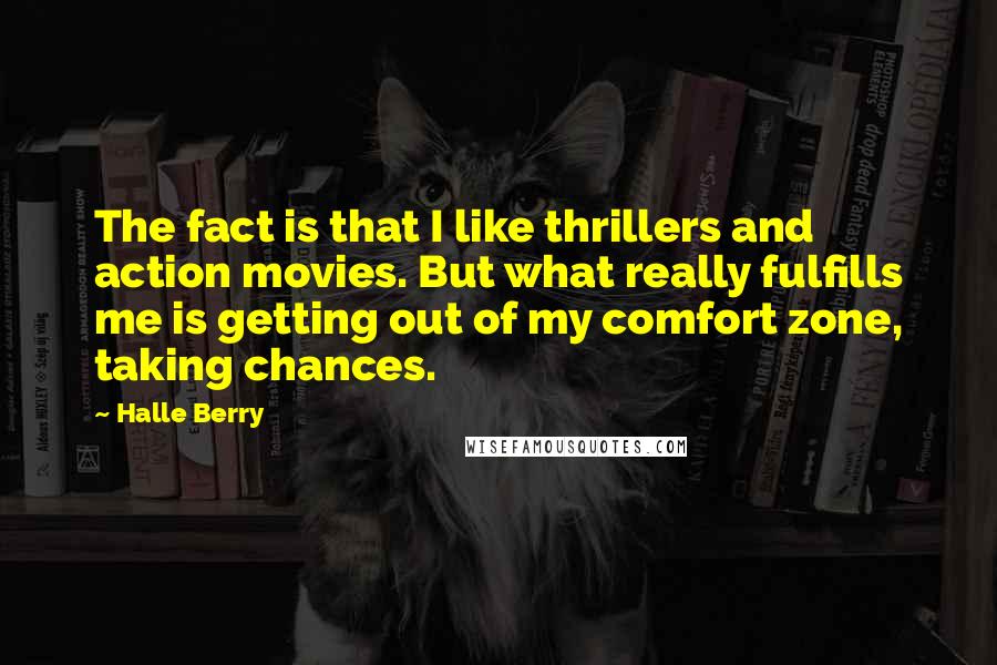Halle Berry Quotes: The fact is that I like thrillers and action movies. But what really fulfills me is getting out of my comfort zone, taking chances.