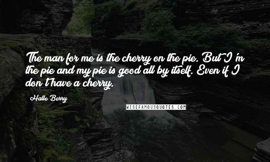 Halle Berry Quotes: The man for me is the cherry on the pie. But I'm the pie and my pie is good all by itself. Even if I don't have a cherry.