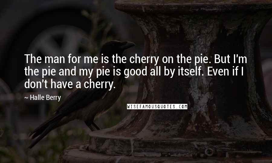 Halle Berry Quotes: The man for me is the cherry on the pie. But I'm the pie and my pie is good all by itself. Even if I don't have a cherry.