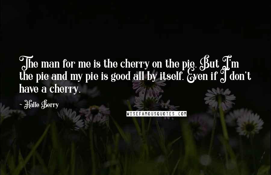 Halle Berry Quotes: The man for me is the cherry on the pie. But I'm the pie and my pie is good all by itself. Even if I don't have a cherry.