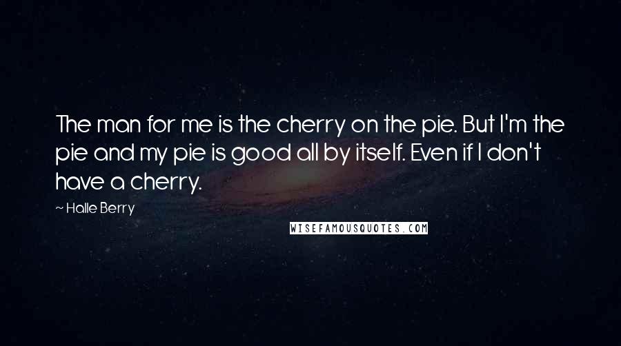 Halle Berry Quotes: The man for me is the cherry on the pie. But I'm the pie and my pie is good all by itself. Even if I don't have a cherry.
