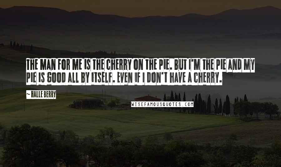 Halle Berry Quotes: The man for me is the cherry on the pie. But I'm the pie and my pie is good all by itself. Even if I don't have a cherry.