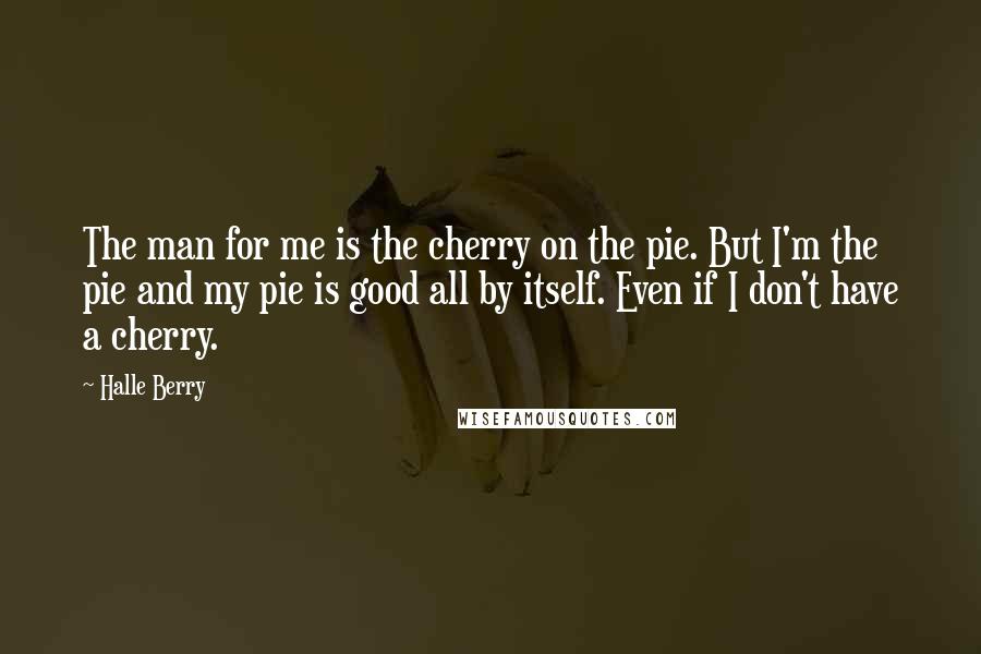 Halle Berry Quotes: The man for me is the cherry on the pie. But I'm the pie and my pie is good all by itself. Even if I don't have a cherry.