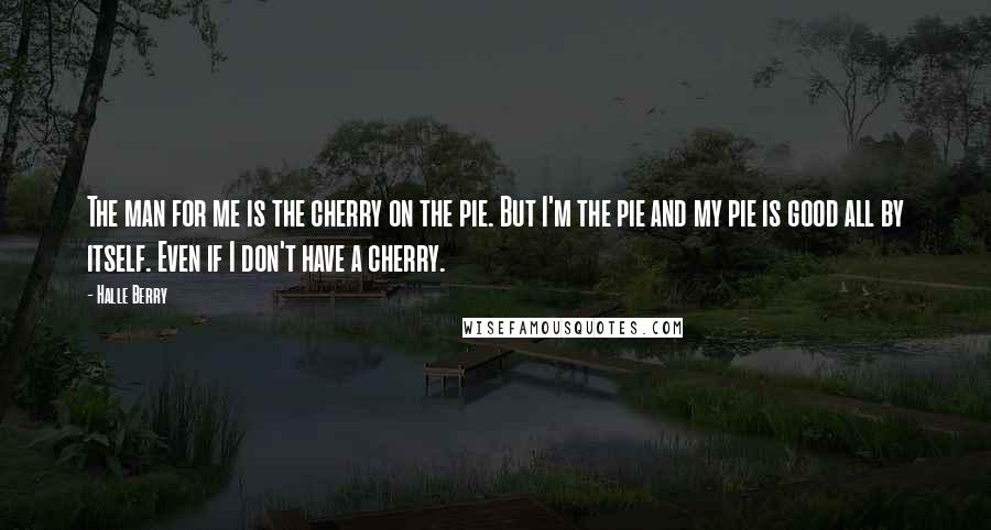 Halle Berry Quotes: The man for me is the cherry on the pie. But I'm the pie and my pie is good all by itself. Even if I don't have a cherry.