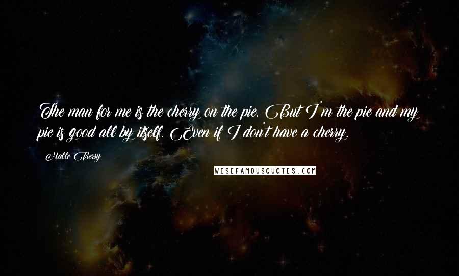 Halle Berry Quotes: The man for me is the cherry on the pie. But I'm the pie and my pie is good all by itself. Even if I don't have a cherry.