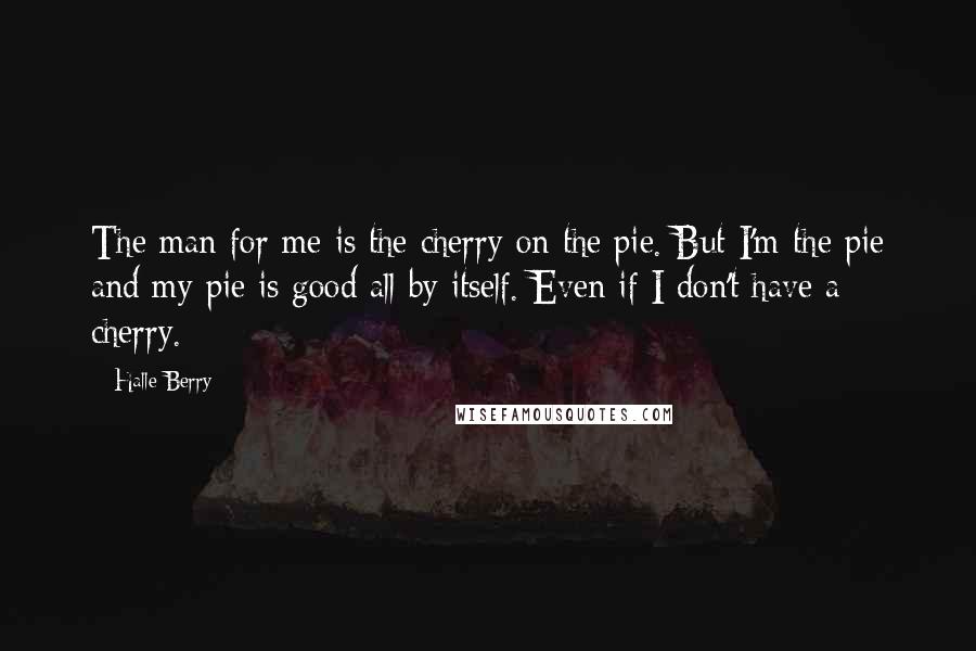 Halle Berry Quotes: The man for me is the cherry on the pie. But I'm the pie and my pie is good all by itself. Even if I don't have a cherry.